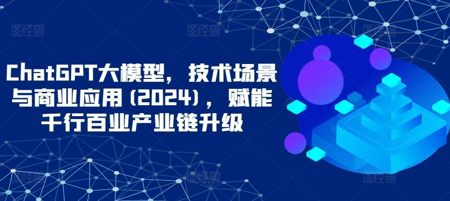 ChatGPT大模型,技术场景与商业应用(2024),赋能千行百业产业链升级-致富学堂