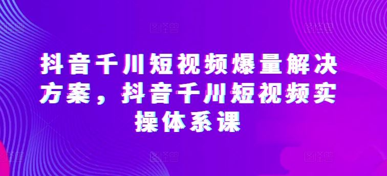 抖音千川短视频爆量解决方案,抖音千川短视频实操体系课-致富学堂