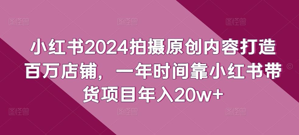 小红书2024拍摄原创内容打造百万店铺,一年时间靠小红书带货项目年入20w+-致富学堂