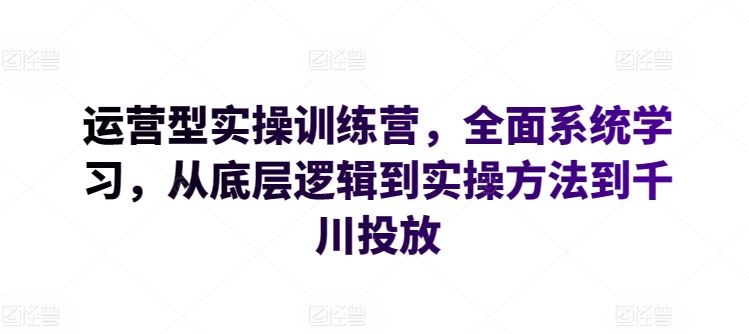 运营型实操训练营,全面系统学习,从底层逻辑到实操方法到千川投放-致富学堂