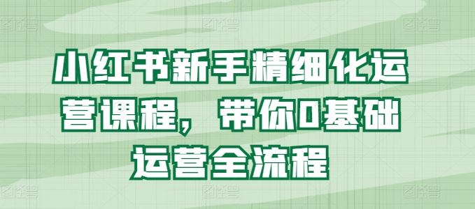 小红书新手精细化运营课程,带你0基础运营全流程-致富学堂