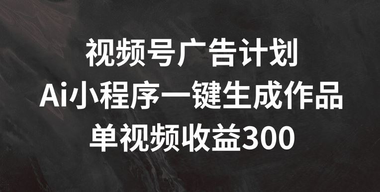 视频号广告计划,AI小程序一键生成作品, 单视频收益300+【揭秘】-致富学堂