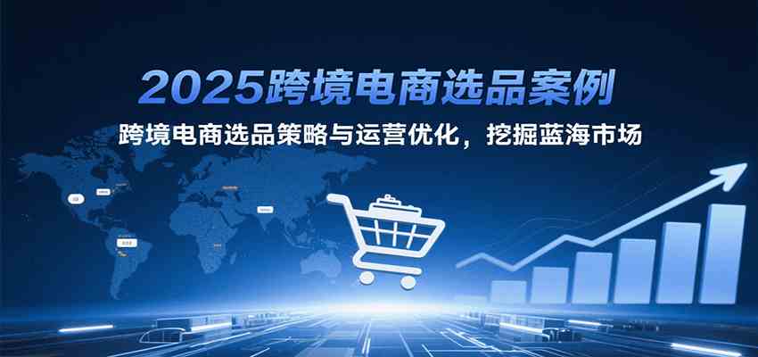 2025跨境电商选品案例,跨境电商选品策略与运营优化,挖掘蓝海市场-致富学堂
