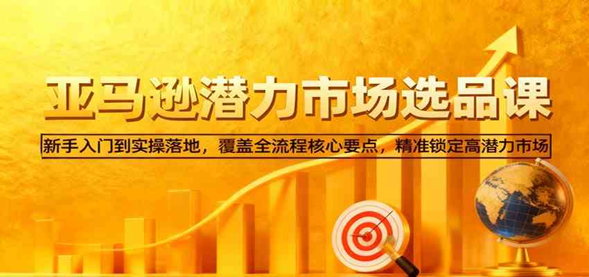 亚马逊从0到1选品课,新手入门到实操落地,覆盖全流程核心要点,精准锁定高潜力市场-致富学堂