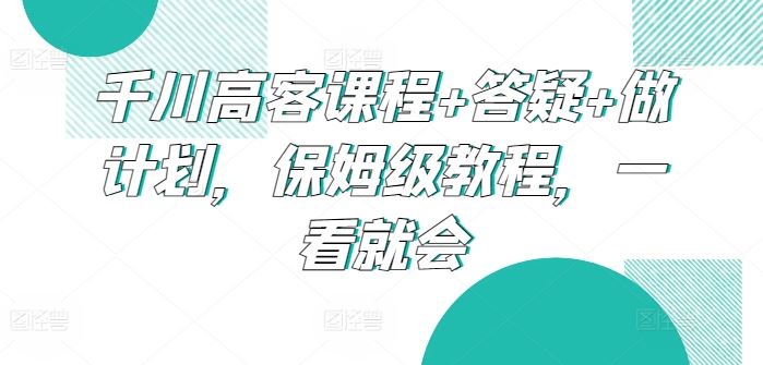 千川高客课程+答疑+做计划，保姆级教程，一看就会-致富学堂