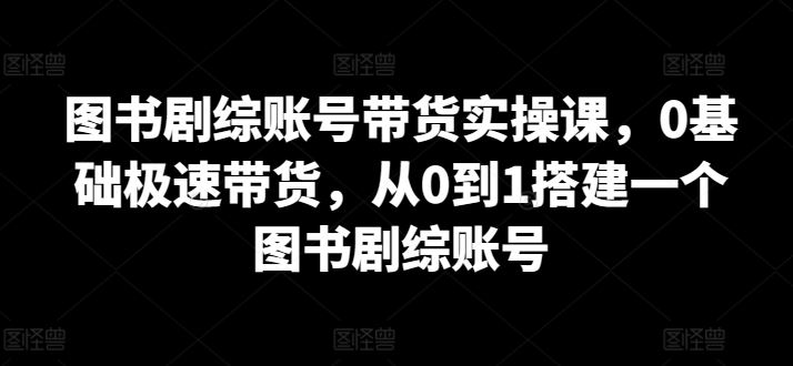 图书剧综账号带货实操课，0基础极速带货，从0到1搭建一个图书剧综账号-致富学堂