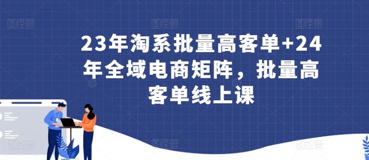 23年淘系批量高客单+24年全域电商矩阵，批量高客单线上课-致富学堂
