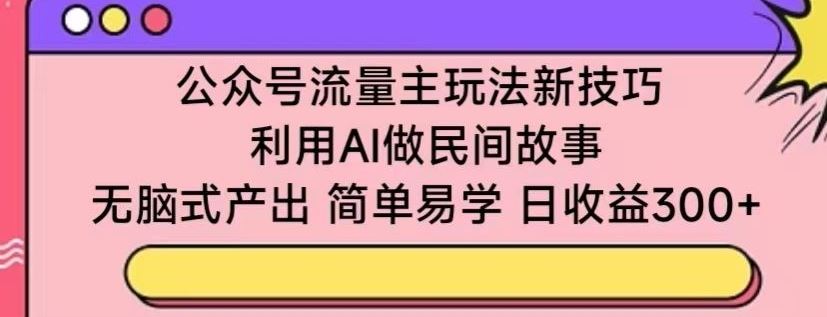 公众号流量主玩法新技巧，利用AI做民间故事 ，无脑式产出，简单易学，日收益300+【揭秘】-致富学堂