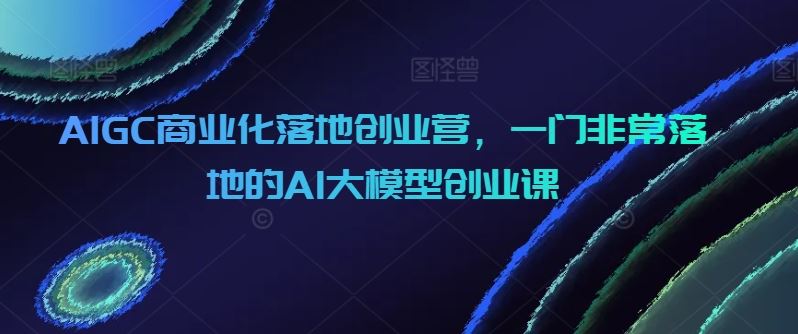 AIGC商业化落地创业营，一门非常落地的AI大模型创业课-致富学堂