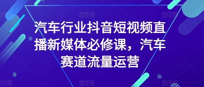 汽车行业抖音短视频直播新媒体必修课，汽车赛道流量运营-致富学堂