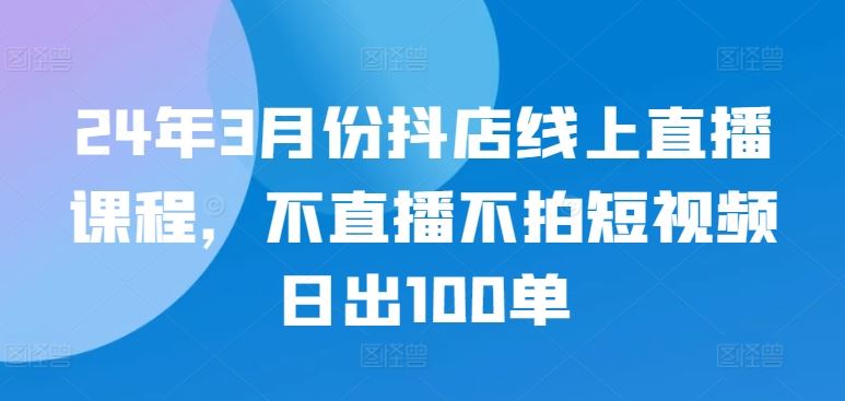 24年3月份抖店线上直播课程，不直播不拍短视频日出100单-致富学堂