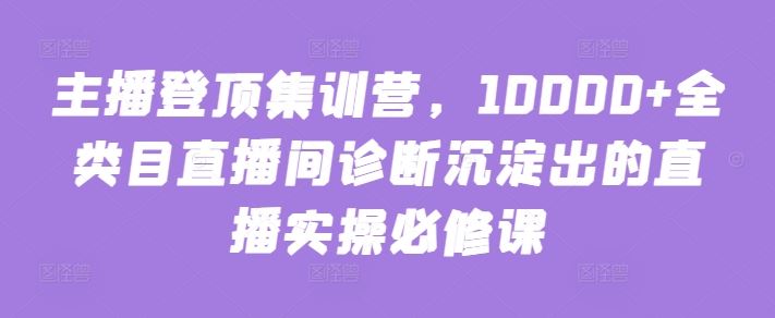 主播登顶集训营，10000+全类目直播间诊断沉淀出的直播实操必修课-致富学堂