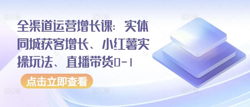 全渠道运营增长课：实体同城获客增长、小红薯实操玩法、直播带货0-1-致富学堂