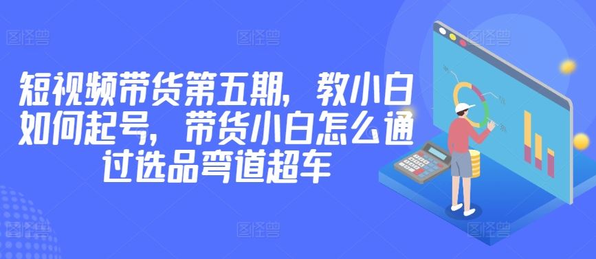 价值2980短视频带货第五期，教小白如何起号，带货小白怎么通过选品弯道超车-致富学堂