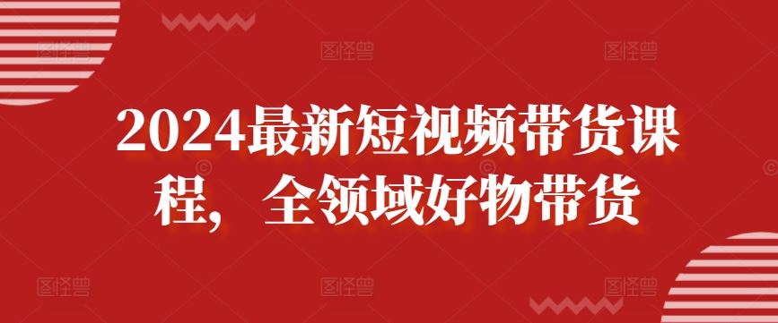 2024最新短视频带货课程，全领域好物带货-致富学堂