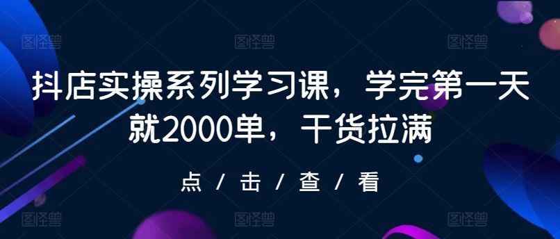 抖店实操系列学习课，学完第一天就2000单，干货拉满-致富学堂