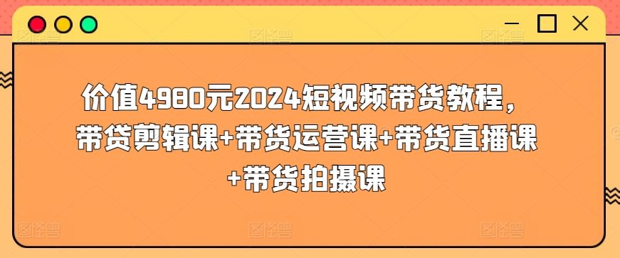价值4980元2024短视频带货教程，带贷剪辑课+带货运营课+带货直播课+带货拍摄课-致富学堂