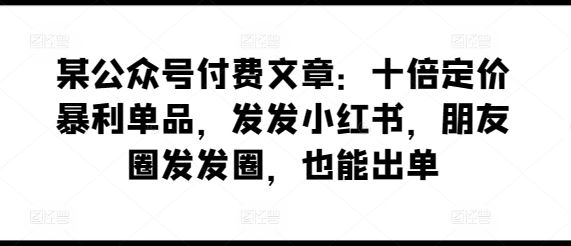 某公众号付费文章：十倍定价暴利单品，发发小红书，朋友圈发发圈，也能出单-致富学堂