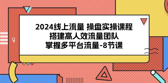 2024线上流量操盘实操课程，搭建高人效流量团队，掌握多平台流量（8节课）-致富学堂