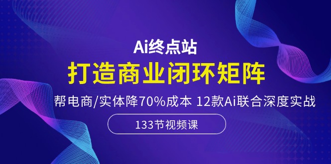 Ai终点站-打造商业闭环矩阵，帮电商/实体降70%成本，12款Ai联合深度实战-致富学堂
