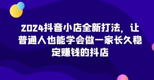 2024抖音小店全新打法，让普通人也能学会做一家长久稳定赚钱的抖店-致富学堂