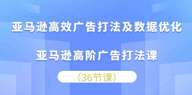 亚马逊高效广告打法及数据优化，亚马逊高阶广告打法课（36节）-致富学堂
