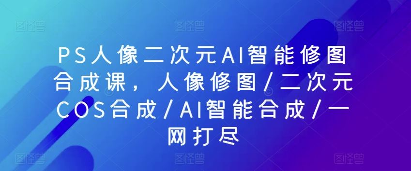 PS人像二次元AI智能修图合成课，人像修图/二次元COS合成/AI智能合成/一网打尽-致富学堂