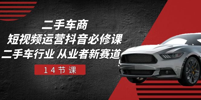 二手车商短视频运营抖音必修课，二手车行业 从业者新赛道（14节课）-致富学堂