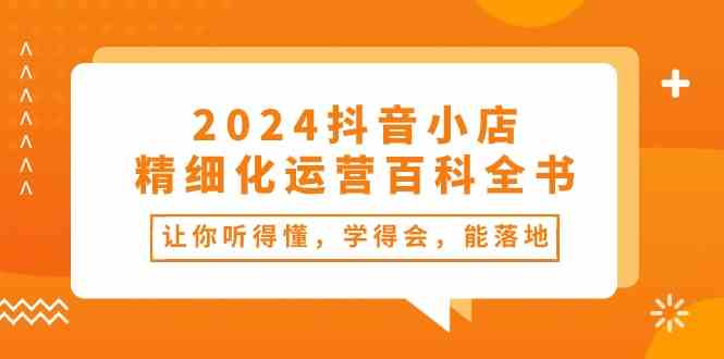 2024抖音小店精细化运营百科全书：让你听得懂，学得会，能落地（34节课）-致富学堂