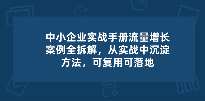 中小企业实操手册-流量增长案例拆解，从实操中沉淀方法，可复用可落地-致富学堂