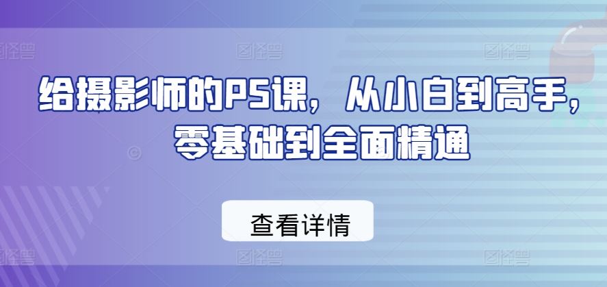 给摄影师的PS课，从小白到高手，零基础到全面精通-致富学堂