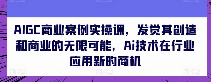 AIGC商业案例实操课，发觉其创造和商业的无限可能，Ai技术在行业应用新的商机-致富学堂