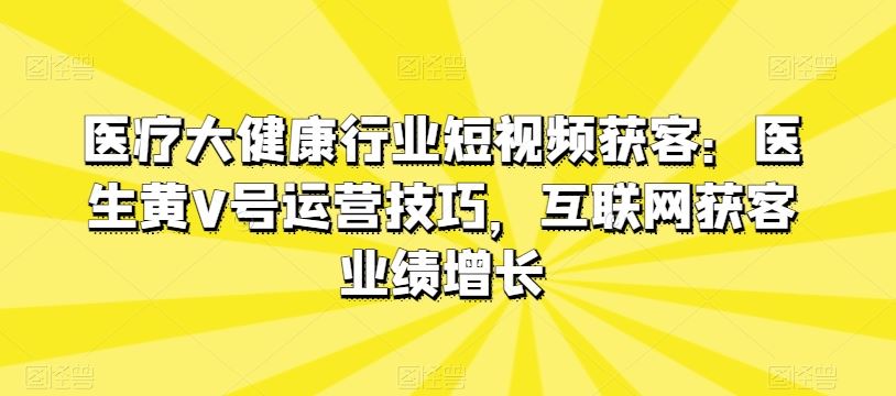 医疗大健康行业短视频获客：医生黄V号运营技巧，互联网获客业绩增长-致富学堂