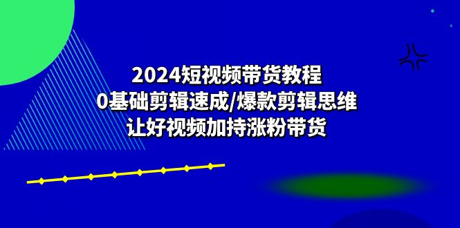 2024短视频带货教程：0基础剪辑速成/爆款剪辑思维/让好视频加持涨粉带货-致富学堂