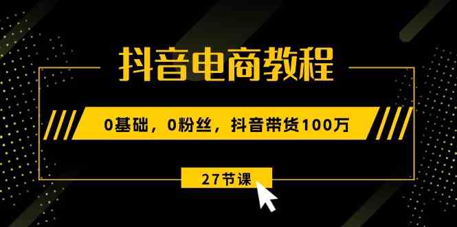 抖音电商教程：0基础，0粉丝，抖音带货100万（27节视频课）-致富学堂