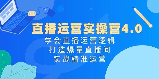 直播运营实操营4.0：学会直播运营逻辑打造爆量直播间，实战精准运营-致富学堂