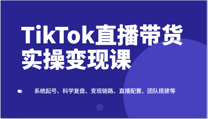 TikTok直播带货实操变现课：系统起号、科学复盘、变现链路、直播配置、团队搭建等-致富学堂
