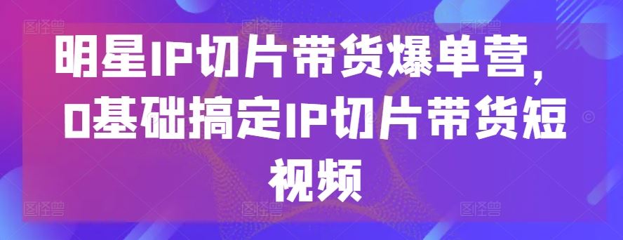 明星IP切片带货爆单营，0基础搞定IP切片带货短视频-致富学堂