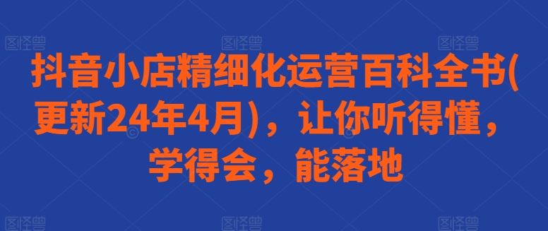 抖音小店精细化运营百科全书(更新24年4月)，让你听得懂，学得会，能落地-致富学堂