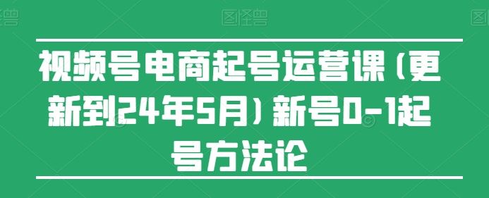 视频号电商起号运营课(更新到24年5月)新号0-1起号方法论-致富学堂