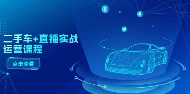 二手车直播实战运营课程：直播推荐/短视频推荐/千川投放/直播全流程-致富学堂