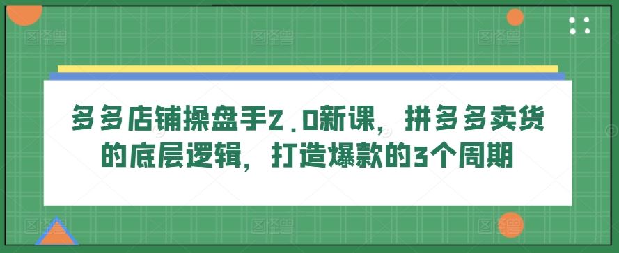 多多店铺操盘手2.0新课，拼多多卖货的底层逻辑，打造爆款的3个周期-致富学堂