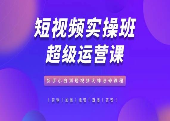 短视频实操班超级运营课，新手小白到短视频大神必修课程-致富学堂