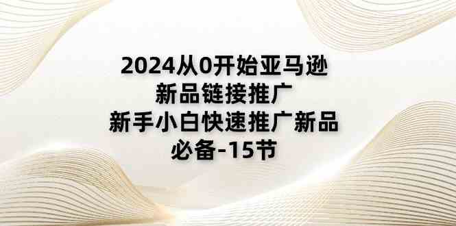 2024从0开始亚马逊新品链接推广，新手小白快速推广新品的必备（15节）-致富学堂