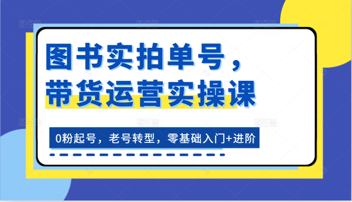 图书实拍单号，带货运营实操课：0粉起号，老号转型，零基础入门+进阶-致富学堂