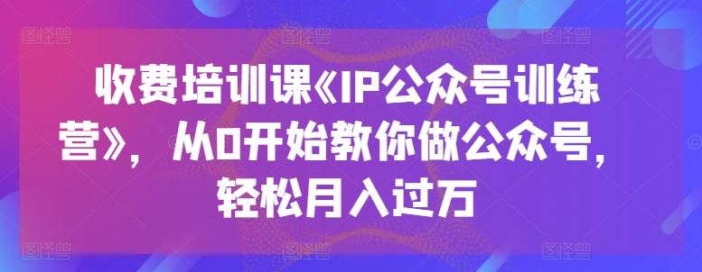 收费培训课《IP公众号训练营》，从0开始教你做公众号，轻松月入过万-致富学堂