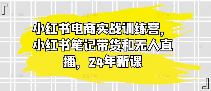 小红书电商实战训练营，小红书笔记带货和无人直播，24年新课-致富学堂