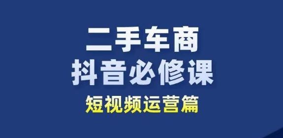 二手车商抖音必修课短视频运营，二手车行业从业者新赛道-致富学堂