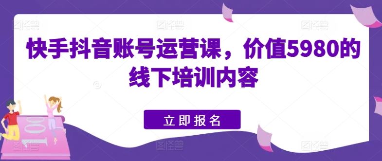 快手抖音账号运营课，价值5980的线下培训内容-致富学堂