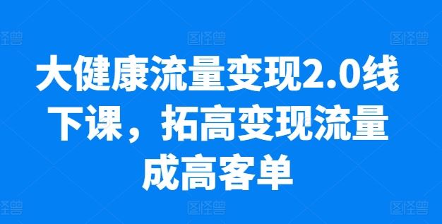 大健康流量变现2.0线下课，​拓高变现流量成高客单，业绩10倍增长，低粉高变现，只讲落地实操-致富学堂